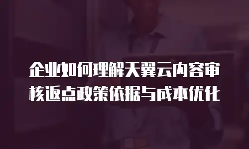 企业如何理解天翼云内容审核返点政策依据与成本优化