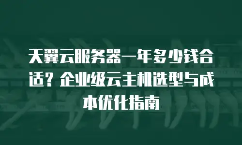 天翼云服务器一年多少钱合适？企业级云主机选型与成本优化指南