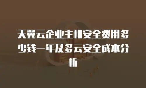 天翼云企业主机安全费用多少钱一年及多云安全成本分析