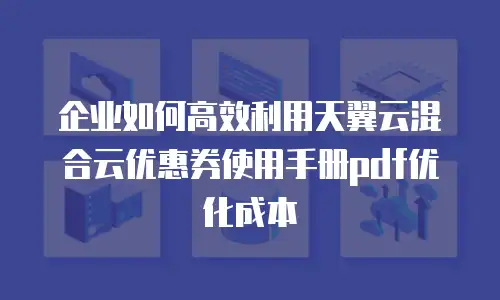 企业如何高效利用天翼云混合云优惠券使用手册pdf优化成本