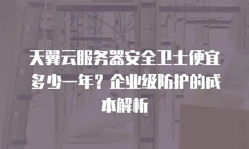 天翼云服务器安全卫士便宜多少一年？企业级防护的成本解析