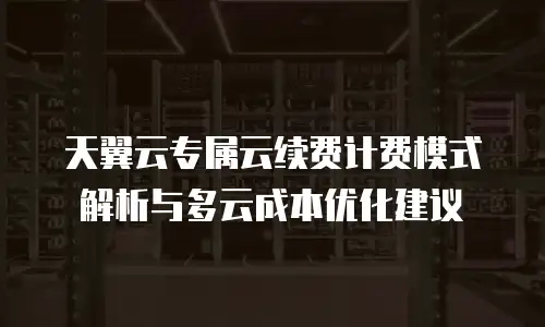 天翼云专属云续费计费模式解析与多云成本优化建议