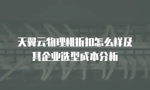 天翼云物理机折扣怎么样及其企业选型成本分析