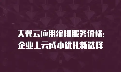 天翼云应用编排服务价格：企业上云成本优化新选择