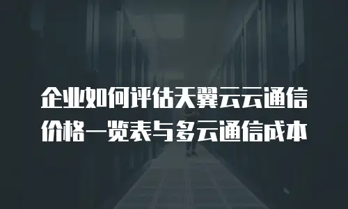 企业如何评估天翼云云通信价格一览表与多云通信成本
