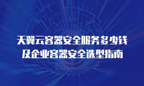 天翼云容器安全服务多少钱及企业容器安全选型指南