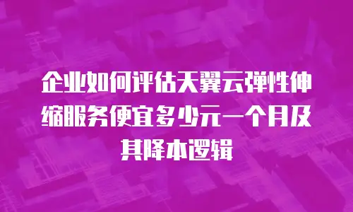企业如何评估天翼云弹性伸缩服务便宜多少元一个月及其降本逻辑