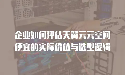 企业如何评估天翼云云空间便宜的实际价值与选型逻辑