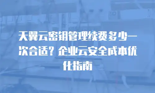 天翼云密钥管理续费多少一次合适？企业云安全成本优化指南