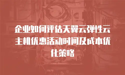 企业如何评估天翼云弹性云主机优惠活动时间及成本优化策略