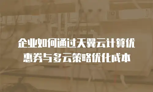 企业如何通过天翼云计算优惠券与多云策略优化成本