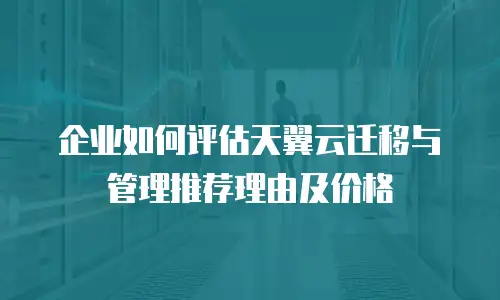 企业如何评估天翼云迁移与管理推荐理由及价格