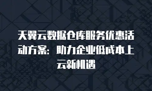 天翼云数据仓库服务优惠活动方案：助力企业低成本上云新机遇