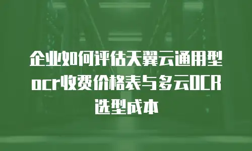 企业如何评估天翼云通用型ocr收费价格表与多云OCR选型成本