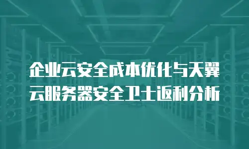 企业云安全成本优化与天翼云服务器安全卫士返利分析