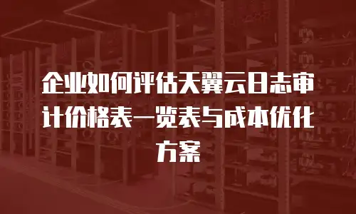 企业如何评估天翼云日志审计价格表一览表与成本优化方案