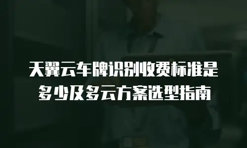 天翼云车牌识别收费标准是多少及多云方案选型指南