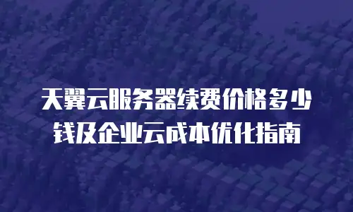 天翼云服务器续费价格多少钱及企业云成本优化指南