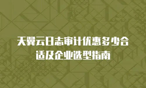 天翼云日志审计优惠多少合适及企业选型指南