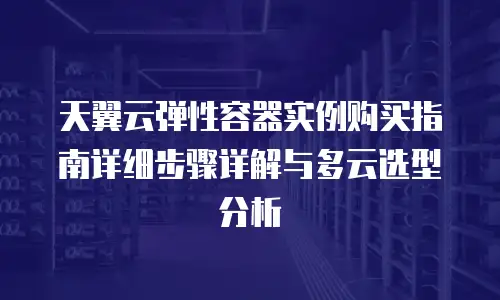 天翼云弹性容器实例购买指南详细步骤详解与多云选型分析