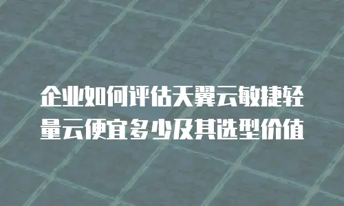 企业如何评估天翼云敏捷轻量云便宜多少及其选型价值