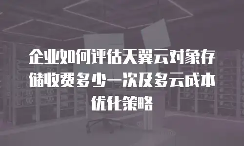 企业如何评估天翼云对象存储收费多少一次及多云成本优化策略