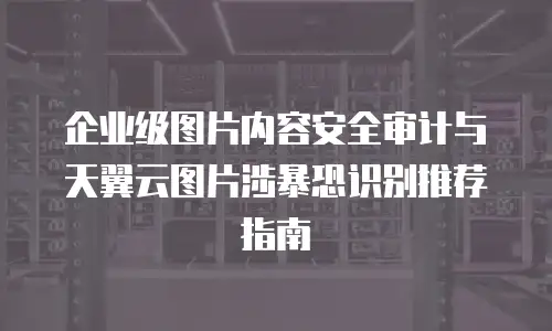 企业级图片内容安全审计与天翼云图片涉暴恐识别推荐指南