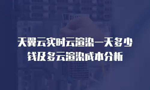 天翼云实时云渲染一天多少钱及多云渲染成本分析