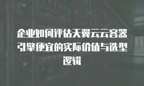 企业如何评估天翼云云容器引擎便宜的实际价值与选型逻辑