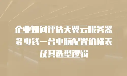 企业如何评估天翼云服务器多少钱一台电脑配置价格表及其选型逻辑