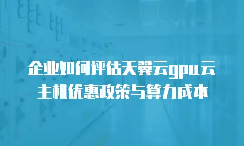企业如何评估天翼云gpu云主机优惠政策与算力成本