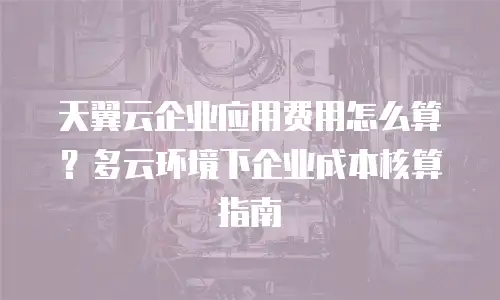天翼云企业应用费用怎么算？多云环境下企业成本核算指南
