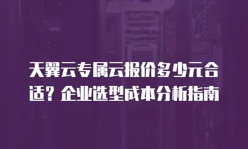 天翼云专属云报价多少元合适？企业选型成本分析指南