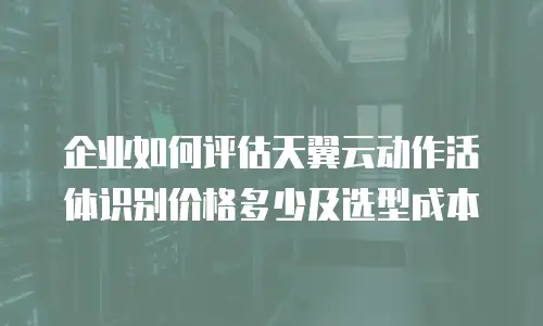 企业如何评估天翼云动作活体识别价格多少及选型成本