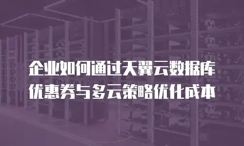 企业如何通过天翼云数据库优惠券与多云策略优化成本