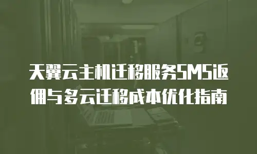 天翼云主机迁移服务SMS返佣与多云迁移成本优化指南