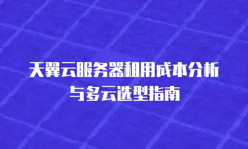 天翼云服务器租用成本分析与多云选型指南