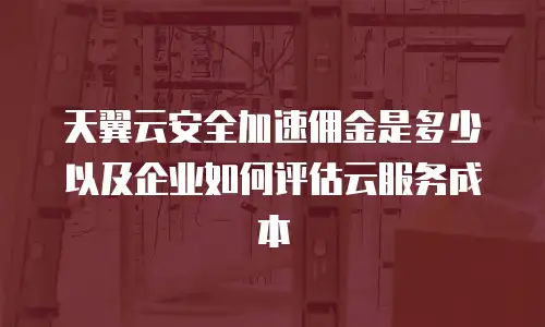 天翼云安全加速佣金是多少以及企业如何评估云服务成本