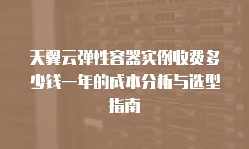 天翼云弹性容器实例收费多少钱一年的成本分析与选型指南
