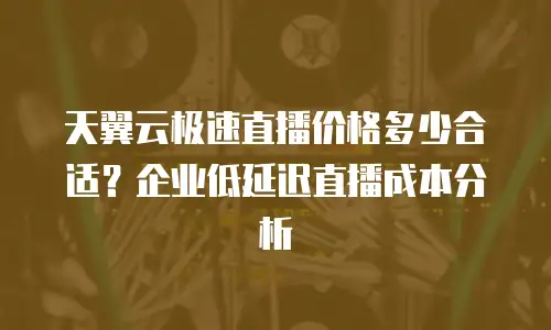 天翼云极速直播价格多少合适？企业低延迟直播成本分析
