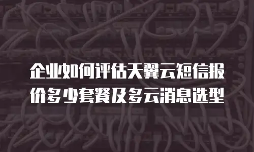 企业如何评估天翼云短信报价多少套餐及多云消息选型