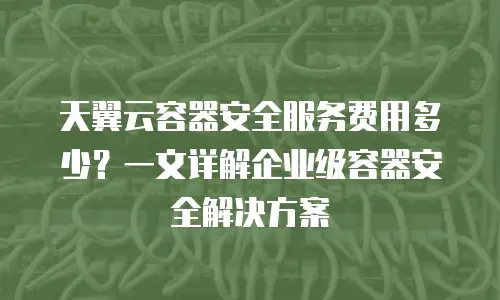 天翼云容器安全服务费用多少？一文详解企业级容器安全解决方案