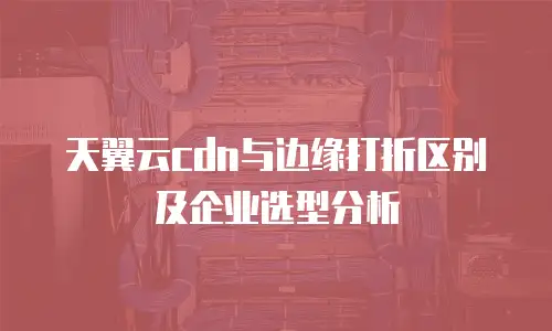 天翼云cdn与边缘打折区别及企业选型分析