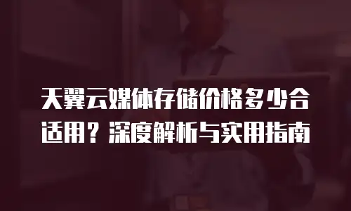 天翼云媒体存储价格多少合适用？深度解析与实用指南