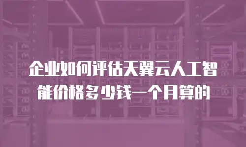 企业如何评估天翼云人工智能价格多少钱一个月算的