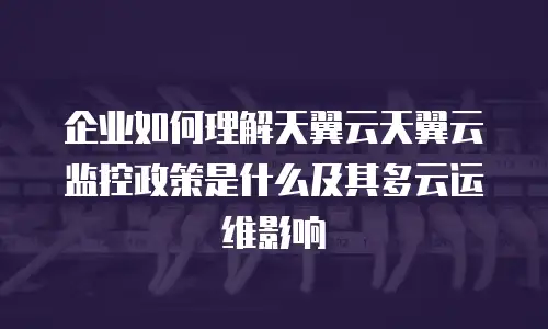 企业如何理解天翼云天翼云监控政策是什么及其多云运维影响