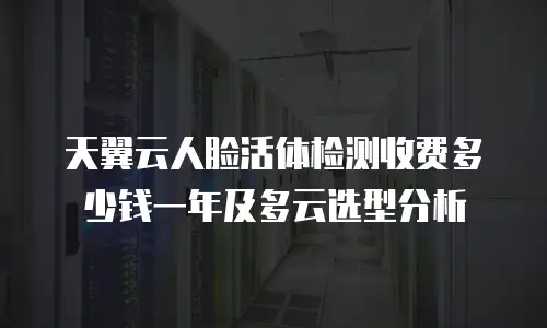 天翼云人脸活体检测收费多少钱一年及多云选型分析