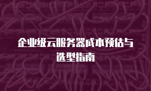 企业级云服务器成本预估与选型指南