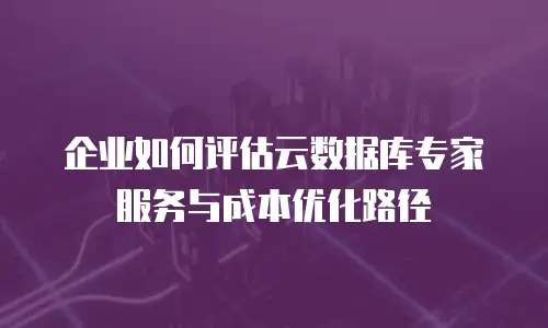 企业如何评估云数据库专家服务与成本优化路径