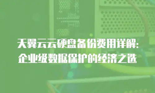 天翼云云硬盘备份费用详解：企业级数据保护的经济之选